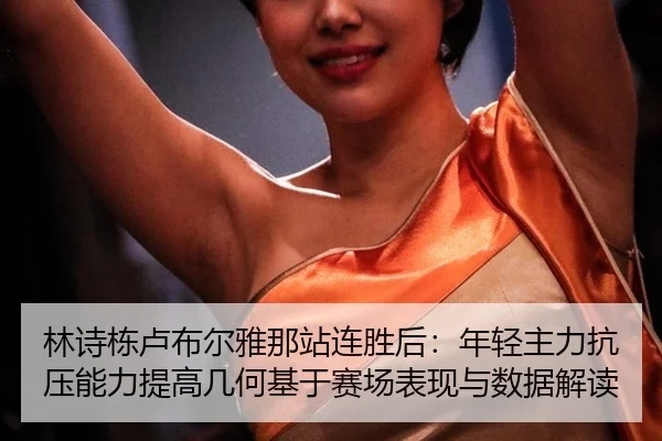 林诗栋卢布尔雅那站连胜后：年轻主力抗压能力提高几何基于赛场表现与数据解读