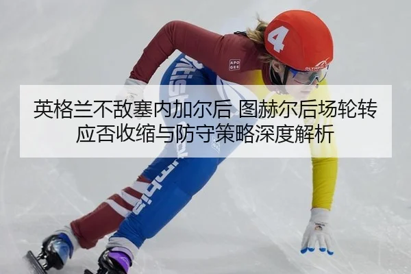 英格兰不敌塞内加尔后 图赫尔后场轮转应否收缩与防守策略深度解析